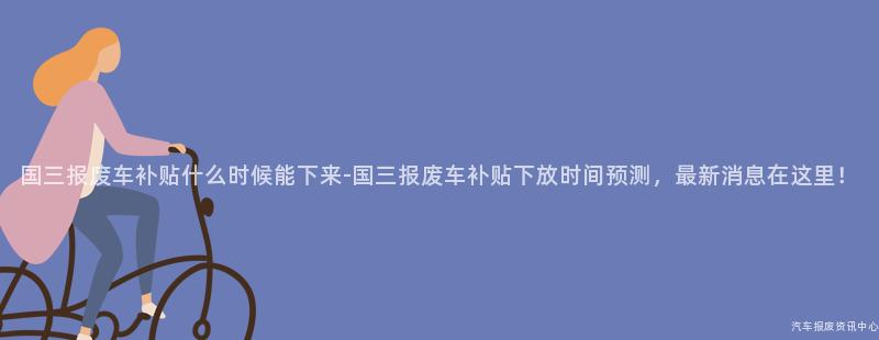 国三报废车补贴什么时候能下来-国三报废车补贴下放时间预测，最新消息在这里！