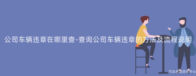公司车辆违章在哪里查-查询公司车辆违章的方法及流程说明