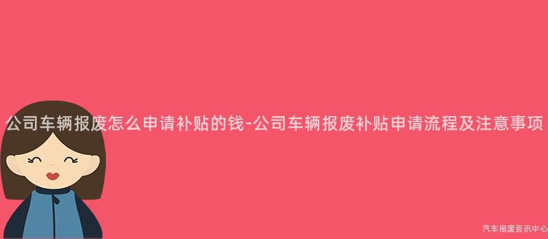 公司车辆报废怎么申请补贴的钱-公司车辆报废补贴申请流程及注意事项