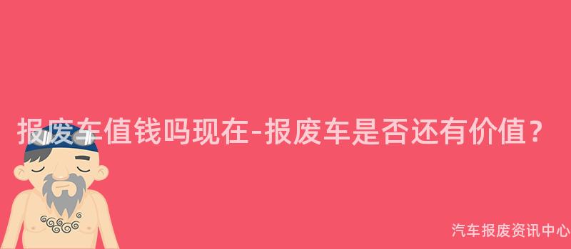 报废车值钱吗现在-报废车是否还有价值？