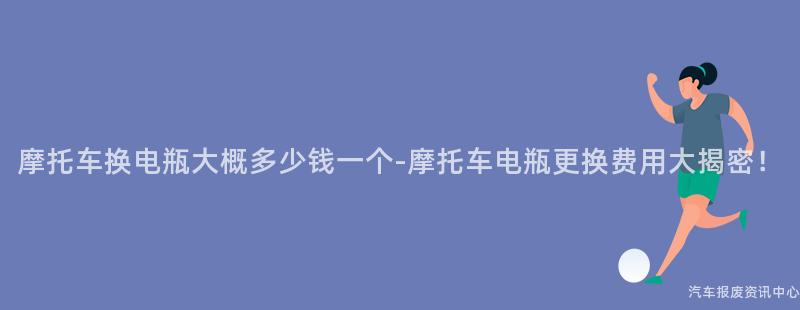 摩托车换电瓶大概多少钱一个-摩托车电瓶更换费用大揭密！