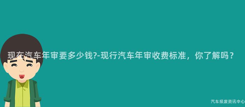 现在汽车年审要多少钱?-现行汽车年审收费标准，你了解吗？