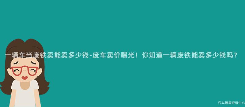一辆车当废铁卖能卖多少钱-废车卖价曝光！你知道一辆废铁能卖多少钱吗？