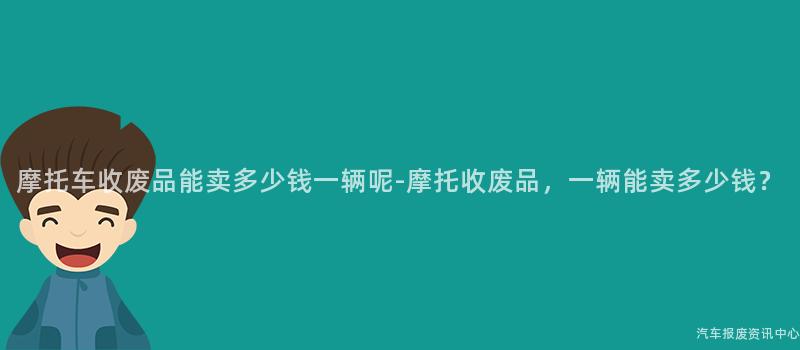 摩托车收废品能卖多少钱一辆呢-摩托收废品，一辆能卖多少钱？