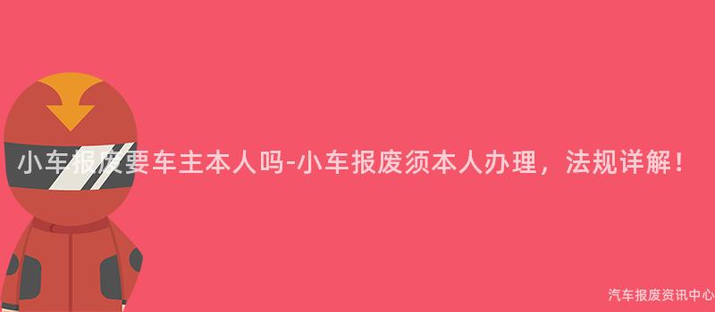 小车报废要车主本人吗-小车报废须本人办理，法规详解！