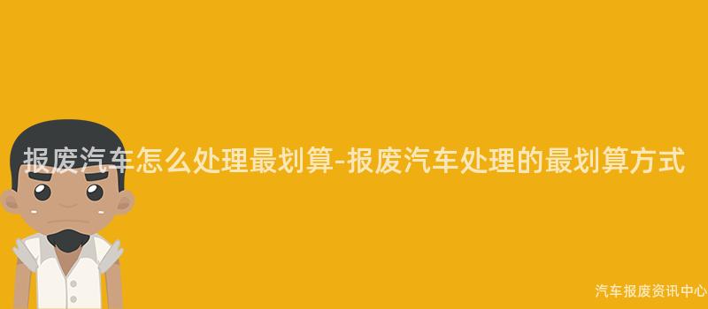 报废汽车怎么处理最划算-报废汽车处理的最划算方式