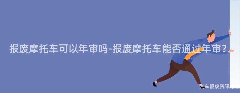 报废摩托车可以年审吗-报废摩托车能否通过年审？