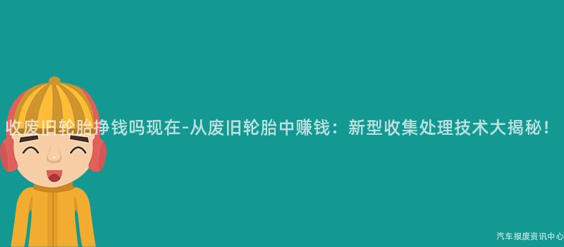 收废旧轮胎挣钱吗现在-从废旧轮胎中赚钱：新型收集处理技术大揭秘！