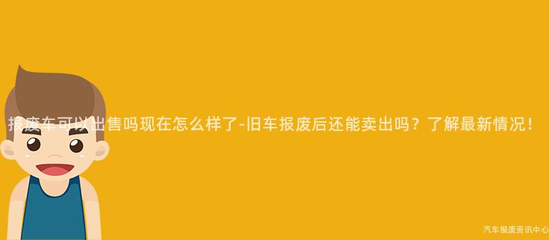 报废车可以出售吗现在怎么样了-旧车报废后还能卖出吗？了解最新情况！