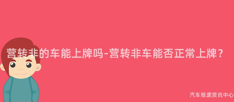 营转非的车能上牌吗-营转非车能否正常上牌？