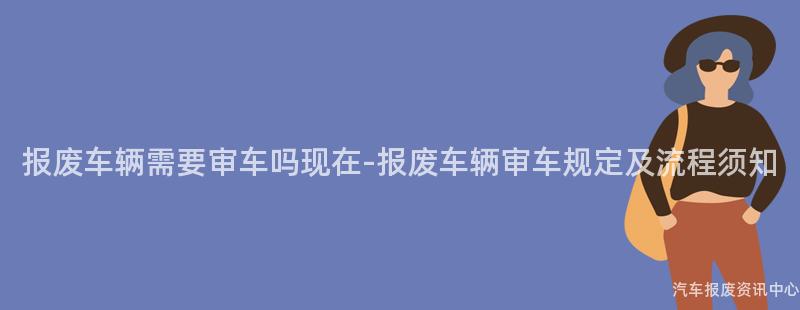 报废车辆需要审车吗现在-报废车辆审车规定及流程须知