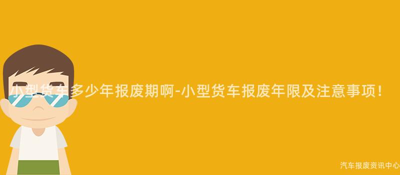 小型货车多少年报废期啊-小型货车报废年限及注意事项！