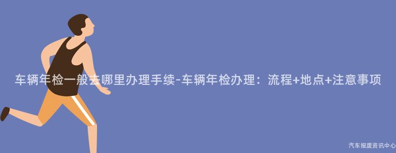 车辆年检一般去哪里办理手续-车辆年检办理：流程+地点+注意事项
