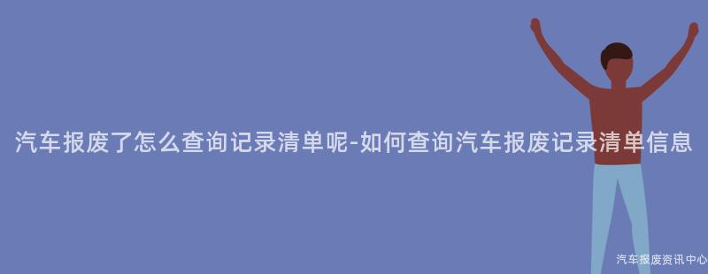 汽车报废了怎么查询记录清单呢-如何查询汽车报废记录清单信息