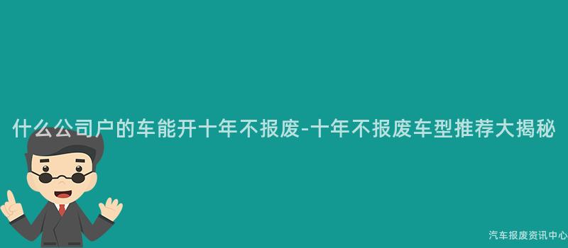 什么公司户的车能开十年不报废-十年不报废车型推荐大揭秘