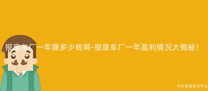 报废车厂一年赚多少钱啊-报废车厂一年盈利情况大揭秘！