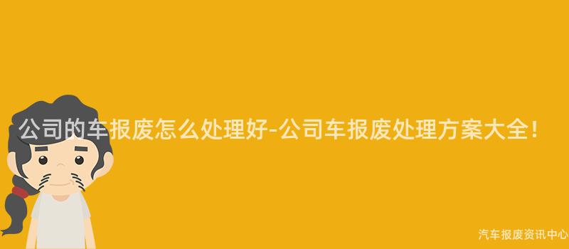 公司的车报废怎么处理好-公司车报废处理方案大全！
