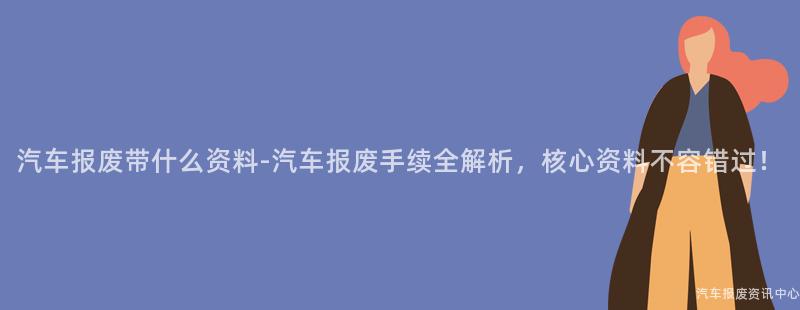 汽车报废带什么资料-汽车报废手续全解析，核心资料不容错过！