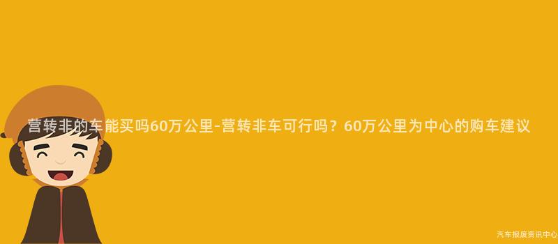 营转非的车能买吗60万公里-营转非车可行吗？60万公里为中心的购车建议