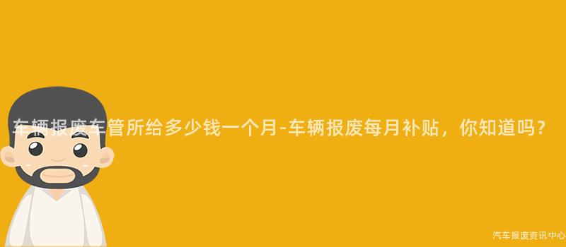 车辆报废车管所给多少钱一个月-车辆报废每月补贴，你知道吗？