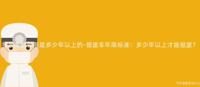 报废车的年限是多少年以上的-报废车年限标准：多少年以上才能报废？