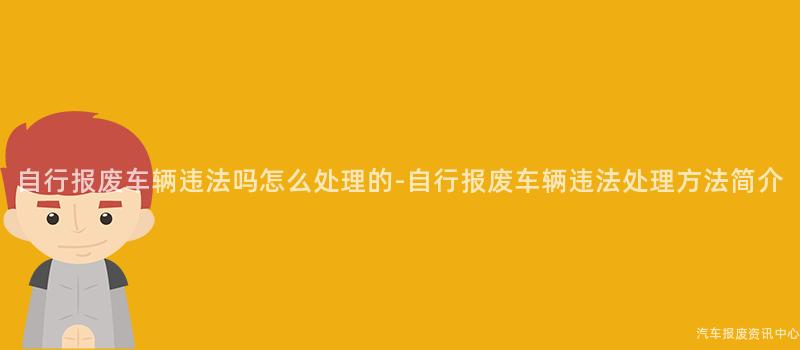 自行报废车辆违法吗怎么处理的-自行报废车辆违法处理方法简介