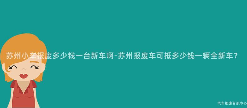 苏州小车报废多少钱一台新车啊-苏州报废车可抵多少钱一辆全新车？