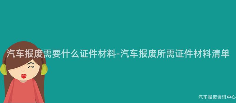 汽车报废需要什么证件材料-汽车报废所需证件材料清单