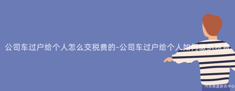公司车过户给个人怎么交税费的-公司车过户给个人如何缴纳税费