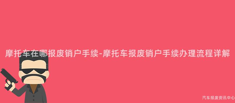 摩托车在哪报废销户手续-摩托车报废销户手续办理流程详解