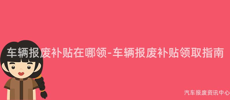 车辆报废补贴在哪领-车辆报废补贴领取指南