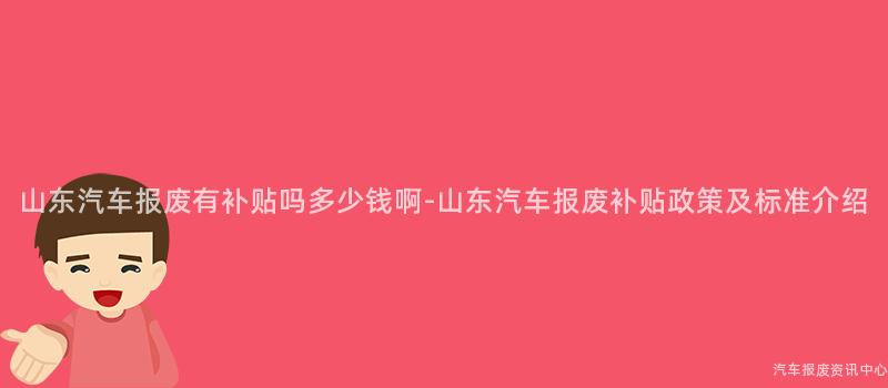 山东汽车报废有补贴吗多少钱啊-山东汽车报废补贴政策及标准介绍