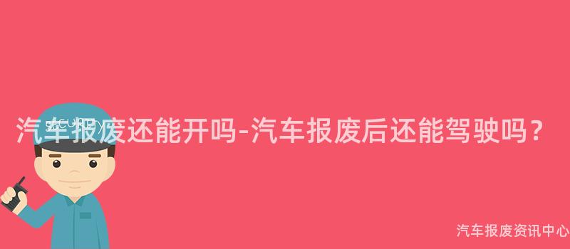 汽车报废还能开吗-汽车报废后还能驾驶吗？