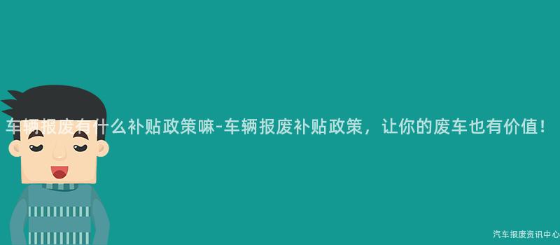 车辆报废有什么补贴政策嘛-车辆报废补贴政策，让你的废车也有价值！