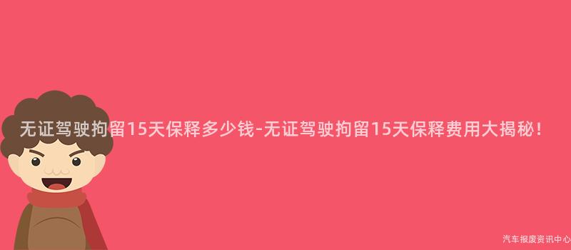 无证驾驶拘留15天保释多少钱-无证驾驶拘留15天保释费用大揭秘！