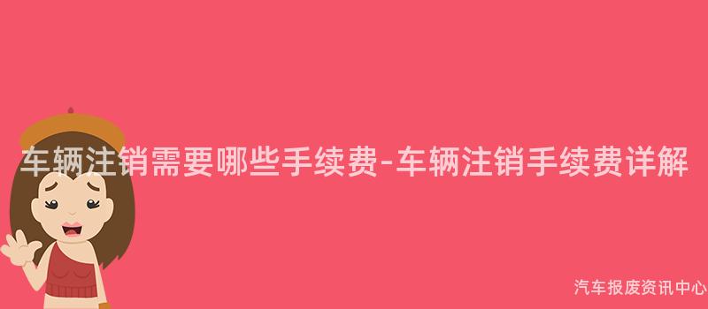 车辆注销需要哪些手续费-车辆注销手续费详解