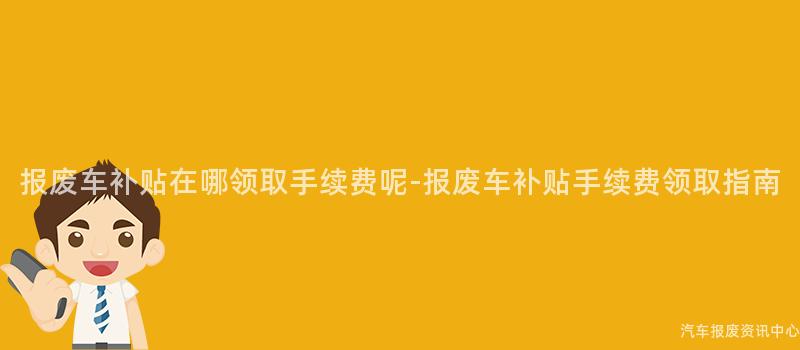 报废车补贴在哪领取手续费呢-报废车补贴手续费领取指南