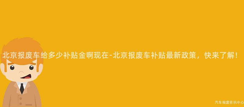 北京报废车给多少补贴金啊现在-北京报废车补贴最新政策，快来了解！