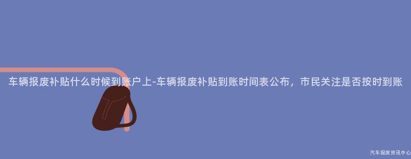 车辆报废补贴什么时候到账户上-车辆报废补贴到账时间表公布，市民关注是否按时到账