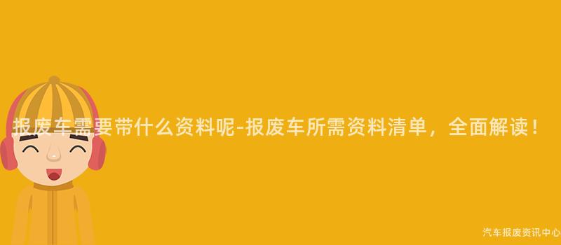 报废车需要带什么资料呢-报废车所需资料清单，全面解读！