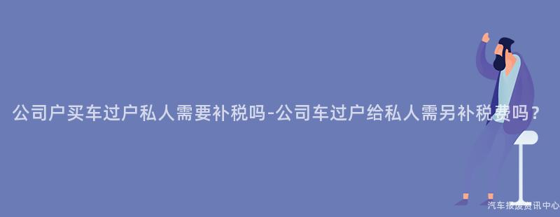 公司户买车过户私人需要补税吗-公司车过户给私人需另补税费吗？