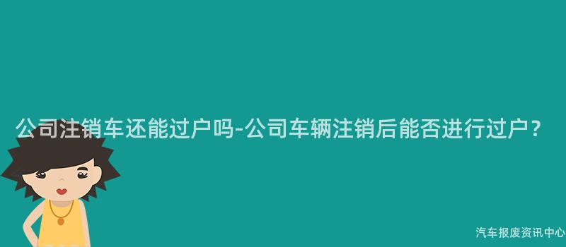 公司注销车还能过户吗-公司车辆注销后能否进行过户？