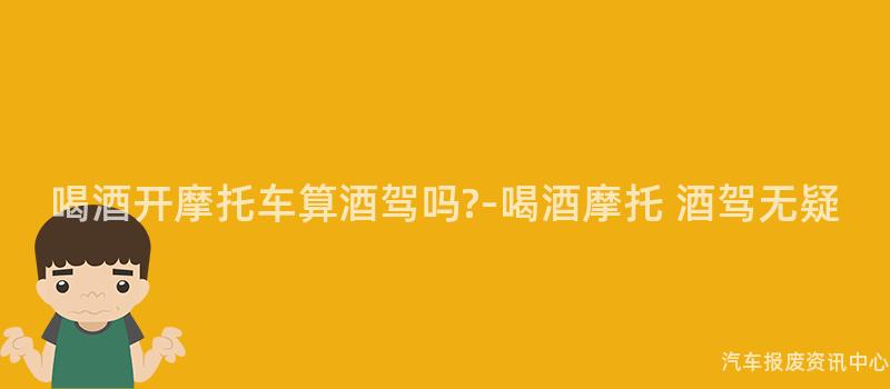 喝酒开摩托车算酒驾吗?-喝酒摩托 酒驾无疑