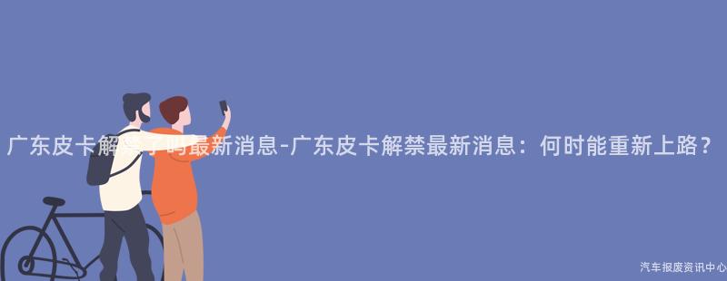 广东皮卡解禁了吗最新消息-广东皮卡解禁最新消息：何时能重新上路？
