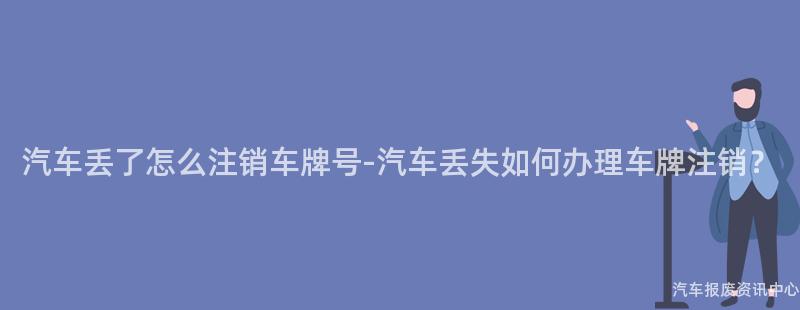 汽车丢了怎么注销车牌号-汽车丢失如何办理车牌注销？