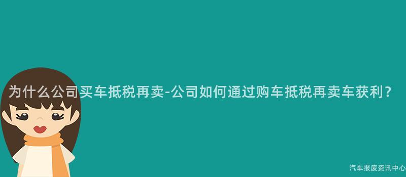 为什么公司买车抵税再卖-公司如何通过购车抵税再卖车获利？