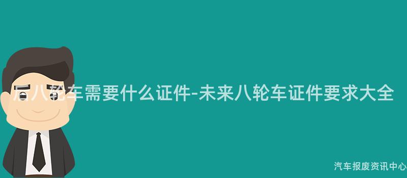 后八轮车需要什么证件-未来八轮车证件要求大全