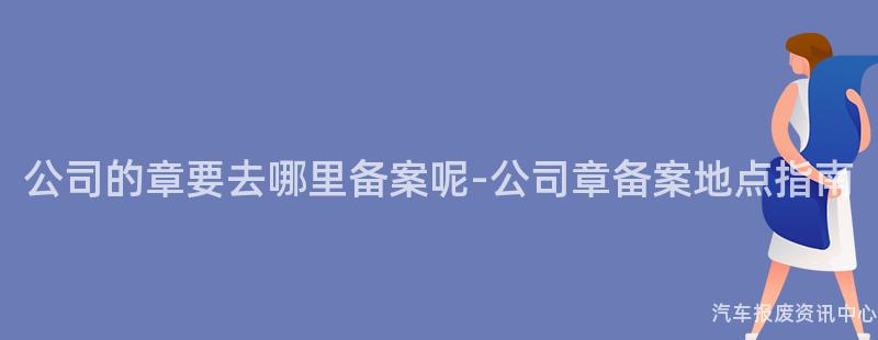 公司的章要去哪里备案呢-公司章备案地点指南