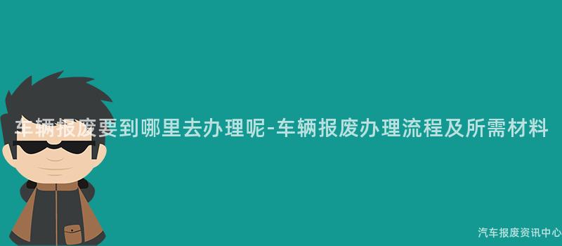 车辆报废要到哪里去办理呢-车辆报废办理流程及所需材料