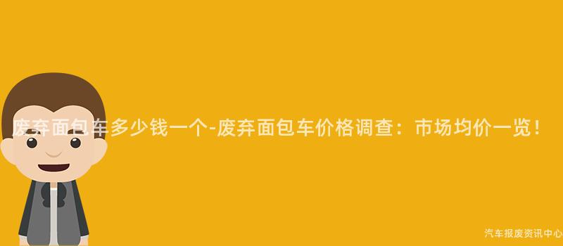 废弃面包车多少钱一个-废弃面包车价格调查：市场均价一览！
